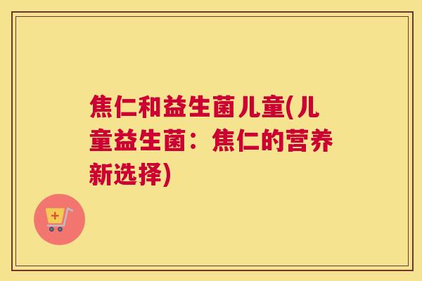 焦仁和益生菌儿童(儿童益生菌：焦仁的营养新选择)