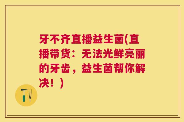 牙不齐直播益生菌(直播带货：无法光鲜亮丽的牙齿，益生菌帮你解决！)
