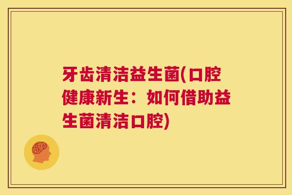 牙齿清洁益生菌(口腔健康新生：如何借助益生菌清洁口腔)