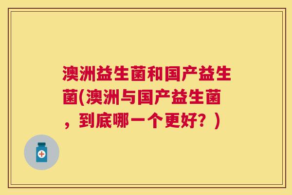 澳洲益生菌和国产益生菌(澳洲与国产益生菌，到底哪一个更好？)