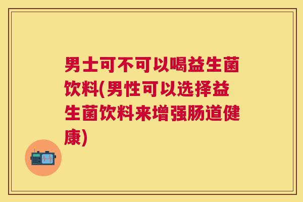 男士可不可以喝益生菌饮料(男性可以选择益生菌饮料来增强肠道健康)