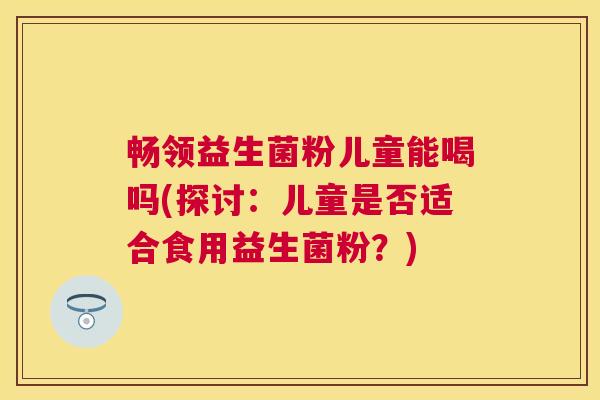 畅领益生菌粉儿童能喝吗(探讨：儿童是否适合食用益生菌粉？)