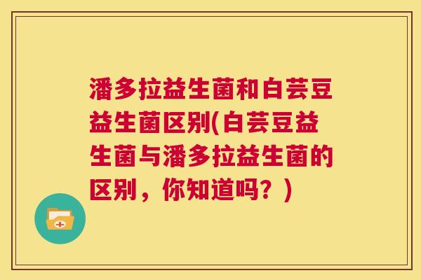 潘多拉益生菌和白芸豆益生菌区别(白芸豆益生菌与潘多拉益生菌的区别，你知道吗？)