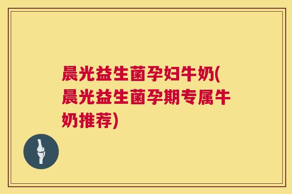 晨光益生菌孕妇牛奶(晨光益生菌孕期专属牛奶推荐)