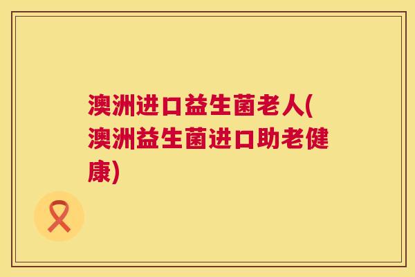 澳洲进口益生菌老人(澳洲益生菌进口助老健康)