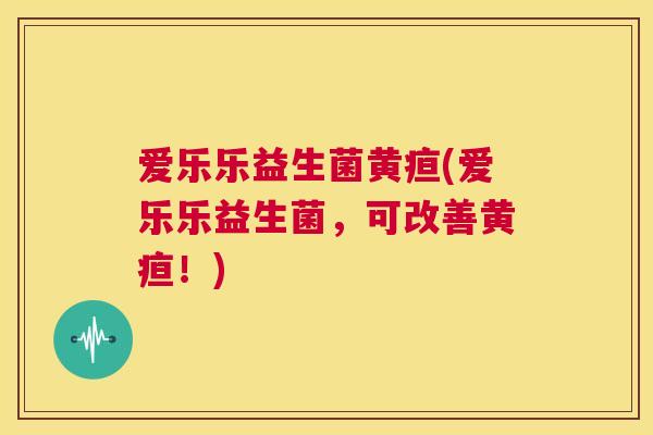 爱乐乐益生菌黄疸(爱乐乐益生菌，可改善黄疸！)