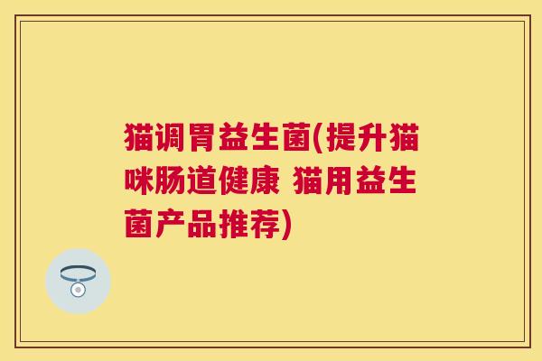 猫调胃益生菌(提升猫咪肠道健康 猫用益生菌产品推荐)