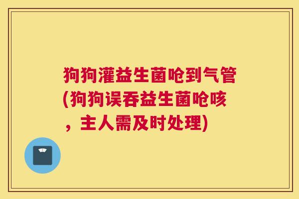 狗狗灌益生菌呛到气管(狗狗误吞益生菌呛咳，主人需及时处理)