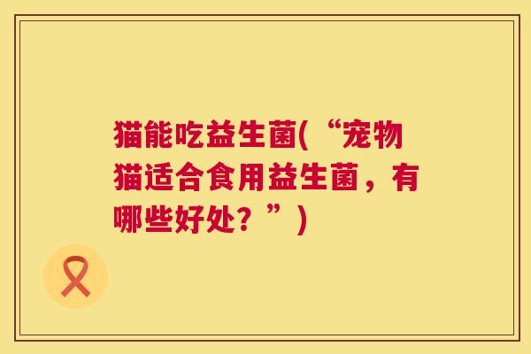 猫能吃益生菌(“宠物猫适合食用益生菌，有哪些好处？”)