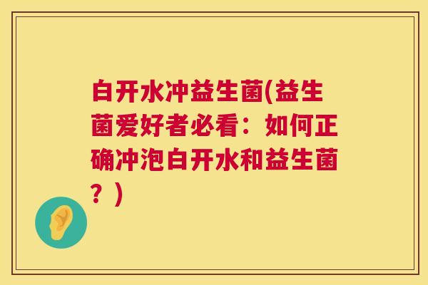 白开水冲益生菌(益生菌爱好者必看：如何正确冲泡白开水和益生菌？)