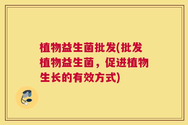 植物益生菌批发(批发植物益生菌，促进植物生长的有效方式)