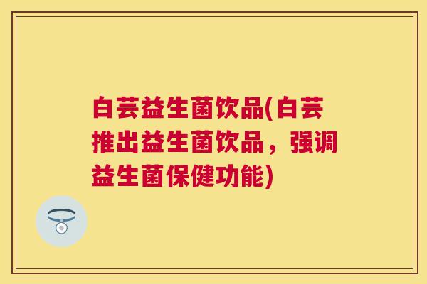 白芸益生菌饮品(白芸推出益生菌饮品，强调益生菌保健功能)