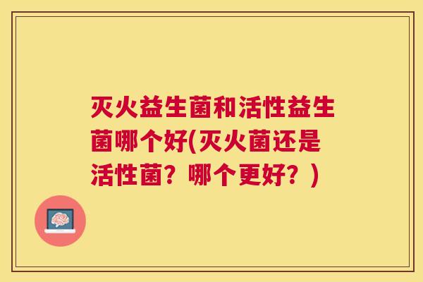 灭火益生菌和活性益生菌哪个好(灭火菌还是活性菌？哪个更好？)