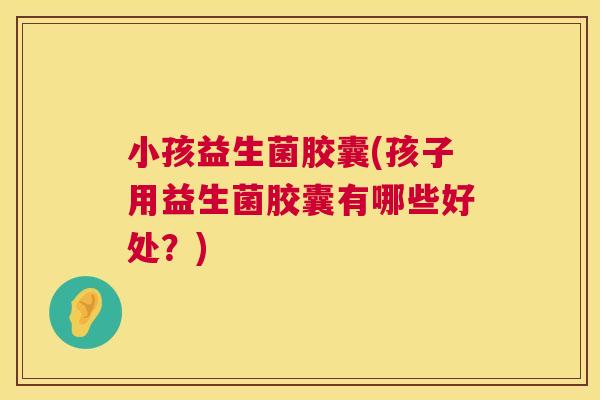 小孩益生菌胶囊(孩子用益生菌胶囊有哪些好处？)