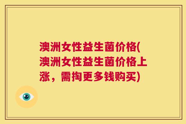 澳洲女性益生菌价格(澳洲女性益生菌价格上涨，需掏更多钱购买)
