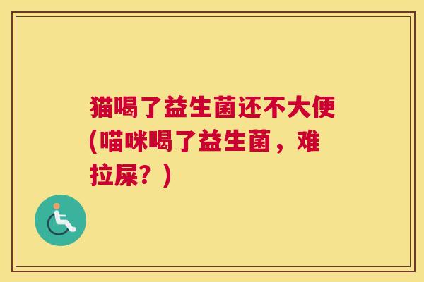 猫喝了益生菌还不大便(喵咪喝了益生菌，难拉屎？)
