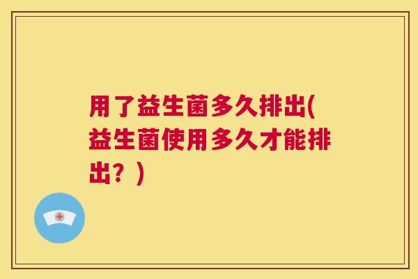 用了益生菌多久排出(益生菌使用多久才能排出？)