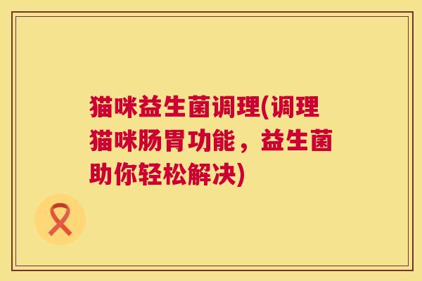 猫咪益生菌调理(调理猫咪肠胃功能，益生菌助你轻松解决)