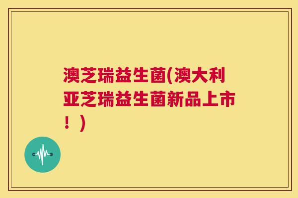 澳芝瑞益生菌(澳大利亚芝瑞益生菌新品上市！)