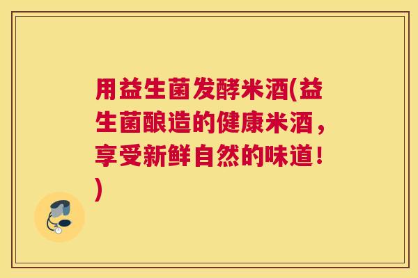 用益生菌发酵米酒(益生菌酿造的健康米酒，享受新鲜自然的味道！)