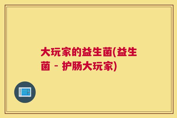 大玩家的益生菌(益生菌 - 护肠大玩家)