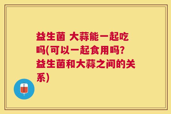 益生菌 大蒜能一起吃吗(可以一起食用吗？益生菌和大蒜之间的关系)