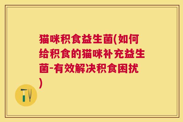 猫咪积食益生菌(如何给积食的猫咪补充益生菌-有效解决积食困扰)