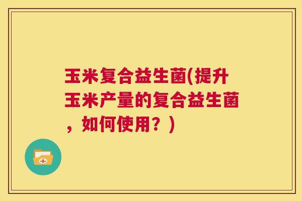 玉米复合益生菌(提升玉米产量的复合益生菌，如何使用？)