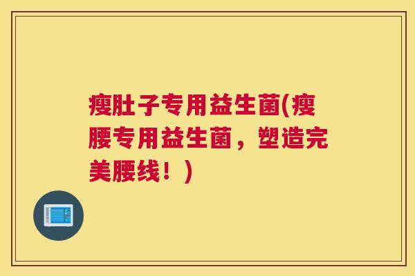 瘦肚子专用益生菌(瘦腰专用益生菌，塑造完美腰线！)