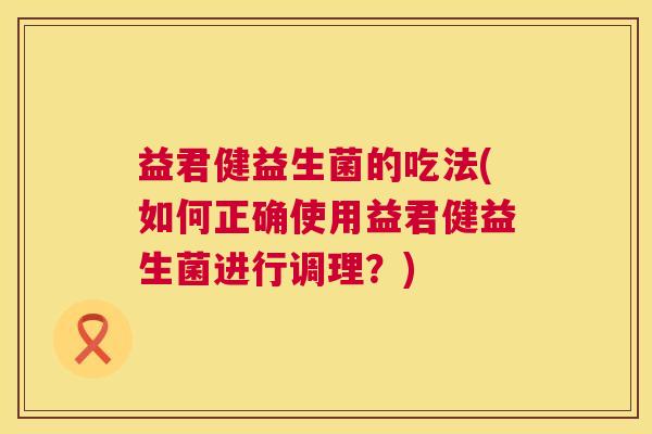 益君健益生菌的吃法(如何正确使用益君健益生菌进行调理？)