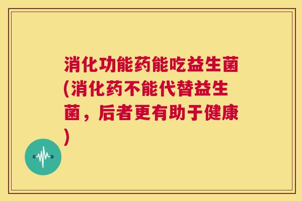 消化功能药能吃益生菌(消化药不能代替益生菌，后者更有助于健康)