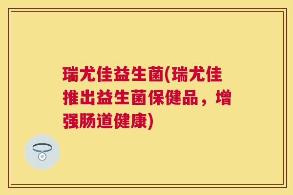 瑞尤佳益生菌(瑞尤佳推出益生菌保健品，增强肠道健康)