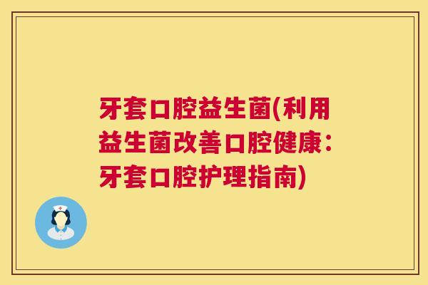 牙套口腔益生菌(利用益生菌改善口腔健康：牙套口腔护理指南)