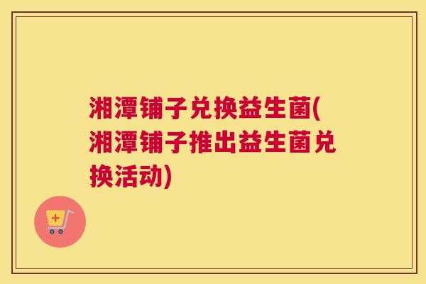湘潭铺子兑换益生菌(湘潭铺子推出益生菌兑换活动)