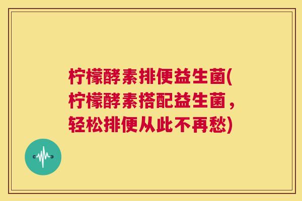 柠檬酵素排便益生菌(柠檬酵素搭配益生菌，轻松排便从此不再愁)