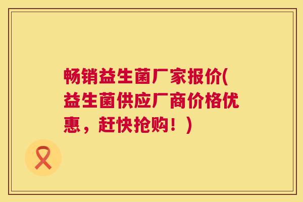 畅销益生菌厂家报价(益生菌供应厂商价格优惠，赶快抢购！)
