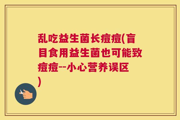 乱吃益生菌长痘痘(盲目食用益生菌也可能致痘痘--小心营养误区)