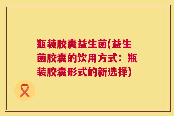 瓶装胶囊益生菌(益生菌胶囊的饮用方式：瓶装胶囊形式的新选择)