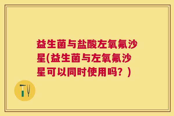 益生菌与盐酸左氧氟沙星(益生菌与左氧氟沙星可以同时使用吗？)