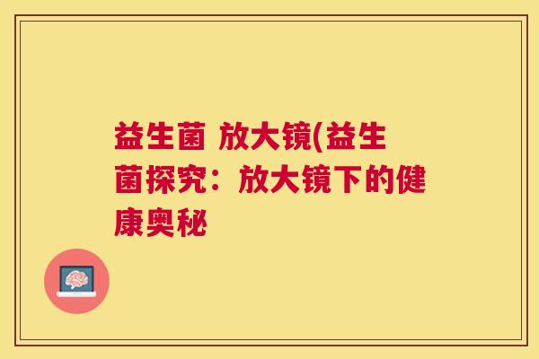 益生菌 放大镜(益生菌探究：放大镜下的健康奥秘