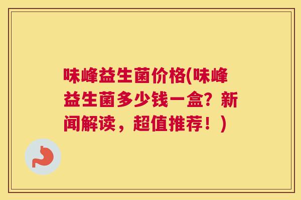 味峰益生菌价格(味峰益生菌多少钱一盒？新闻解读，超值推荐！)