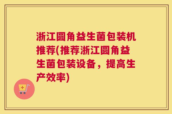 浙江圆角益生菌包装机推荐(推荐浙江圆角益生菌包装设备，提高生产效率)