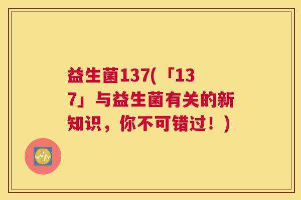 益生菌137(「137」与益生菌有关的新知识，你不可错过！)