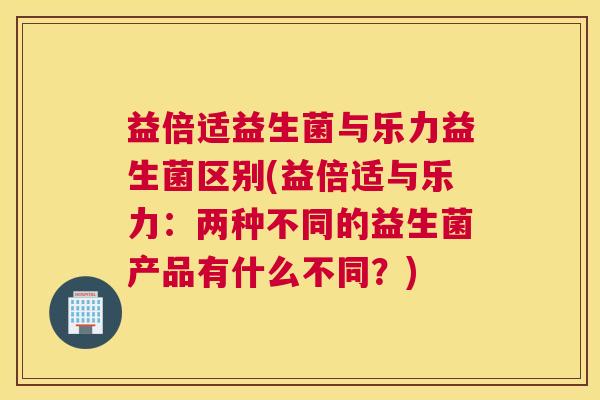 益倍适益生菌与乐力益生菌区别(益倍适与乐力：两种不同的益生菌产品有什么不同？)