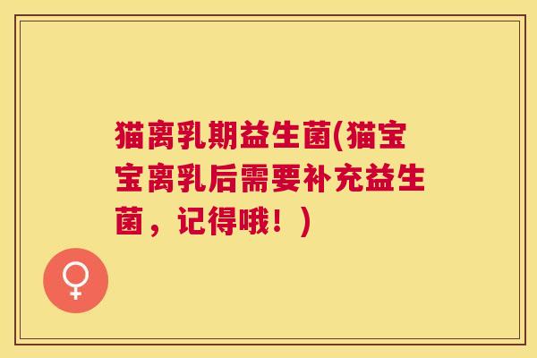 猫离乳期益生菌(猫宝宝离乳后需要补充益生菌，记得哦！)