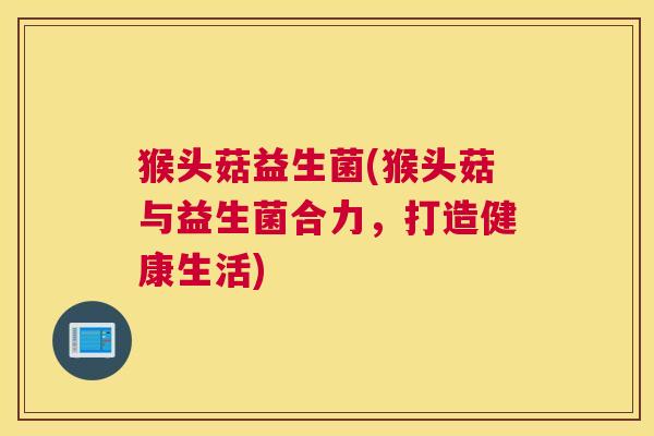 猴头菇益生菌(猴头菇与益生菌合力，打造健康生活)