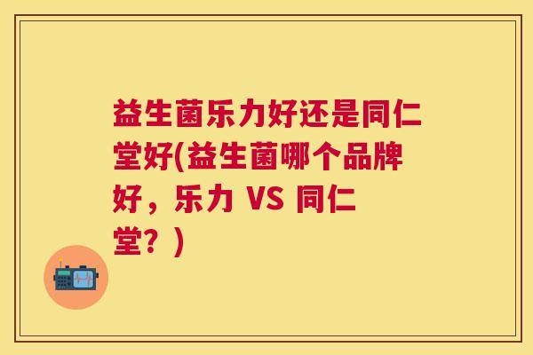 益生菌乐力好还是同仁堂好(益生菌哪个品牌好，乐力 VS 同仁堂？)