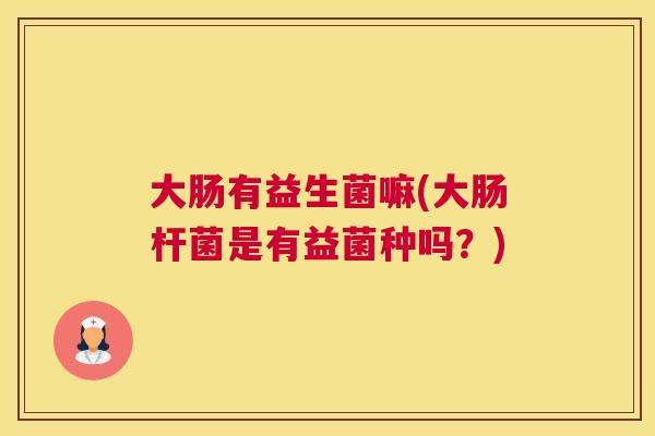 大肠有益生菌嘛(大肠杆菌是有益菌种吗？)