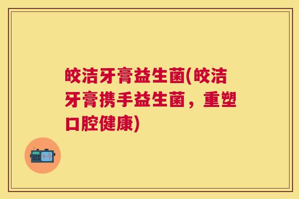 皎洁牙膏益生菌(皎洁牙膏携手益生菌，重塑口腔健康)