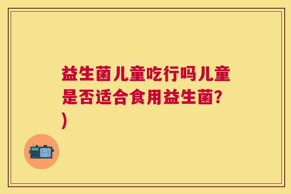 益生菌儿童吃行吗儿童是否适合食用益生菌？)